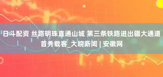 日斗配资 丝路明珠直通山城 第三条铁路进出疆大通道首秀载客_大皖新闻 | 安徽网
