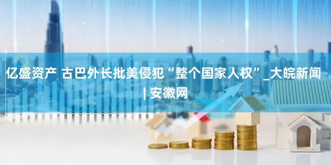 亿盛资产 古巴外长批美侵犯“整个国家人权”_大皖新闻 | 安徽网