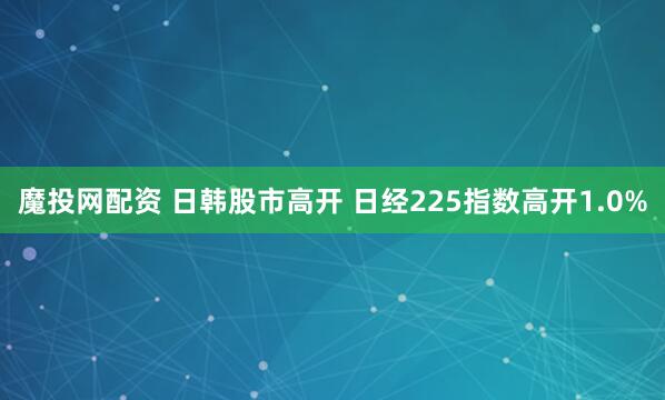 魔投网配资 日韩股市高开 日经225指数高开1.0%