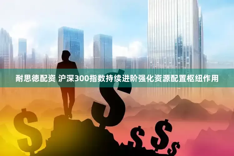 耐思徳配资 沪深300指数持续进阶强化资源配置枢纽作用