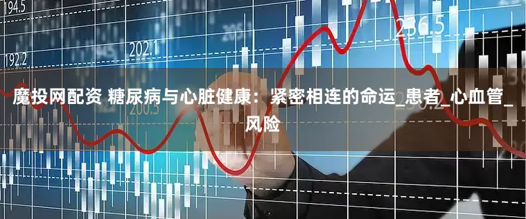 魔投网配资 糖尿病与心脏健康：紧密相连的命运_患者_心血管_风险