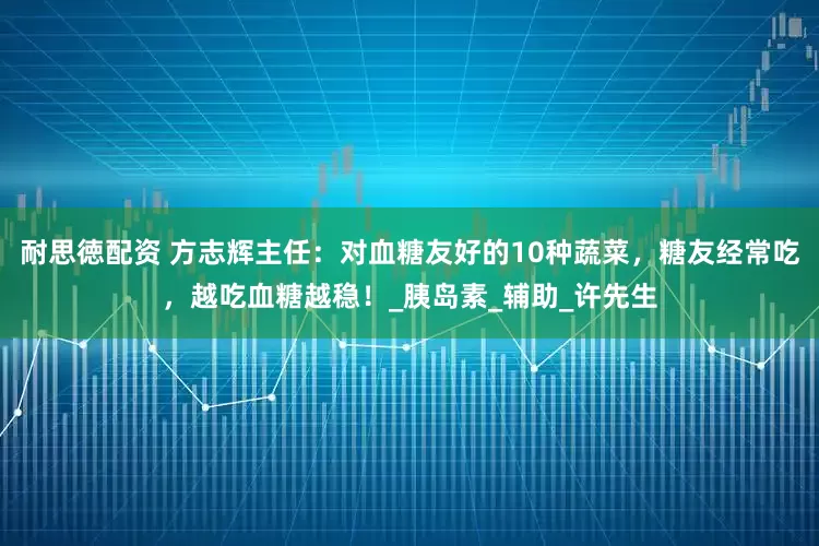 耐思徳配资 方志辉主任：对血糖友好的10种蔬菜，糖友经常吃，越吃血糖越稳！_胰岛素_辅助_许先生