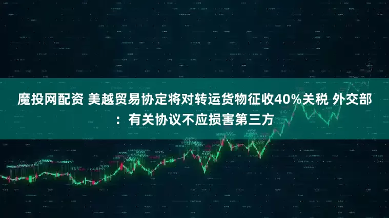 魔投网配资 美越贸易协定将对转运货物征收40%关税 外交部：有关协议不应损害第三方