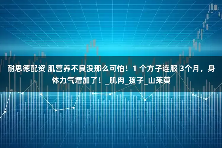 耐思徳配资 肌营养不良没那么可怕！1 个方子连服 3个月，身体力气增加了！_肌肉_孩子_山茱萸
