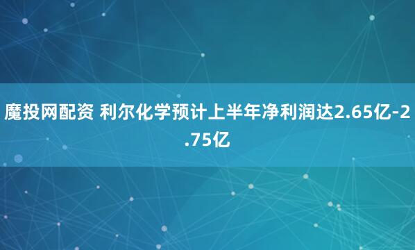 魔投网配资 利尔化学预计上半年净利润达2.65亿-2.75亿