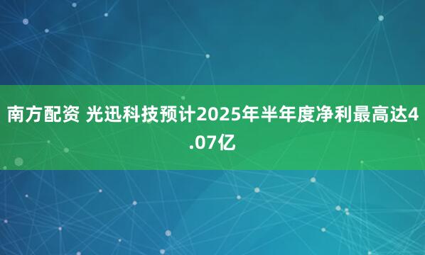 南方配资 光迅科技预计2025年半年度净利最高达4.07亿