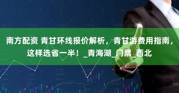 南方配资 青甘环线报价解析，青甘游费用指南，这样选省一半！_青海湖_门票_西北