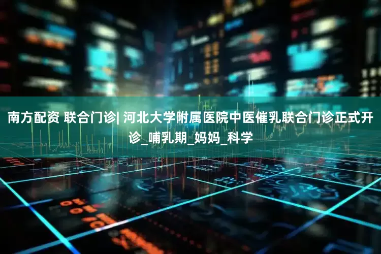 南方配资 联合门诊| 河北大学附属医院中医催乳联合门诊正式开诊_哺乳期_妈妈_科学