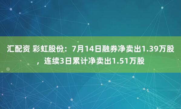 汇配资 彩虹股份：7月14日融券净卖出1.39万股，连续3日累计净卖出1.51万股