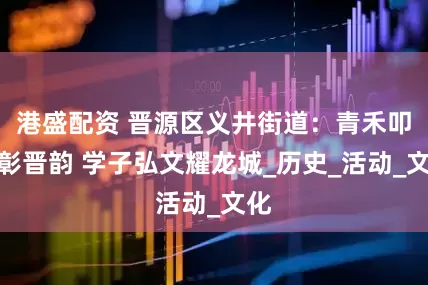 港盛配资 晋源区义井街道：青禾叩史彰晋韵 学子弘文耀龙城_历史_活动_文化