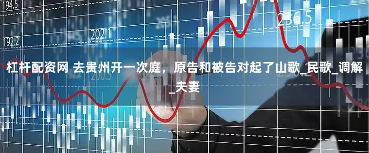 杠杆配资网 去贵州开一次庭，原告和被告对起了山歌_民歌_调解_夫妻