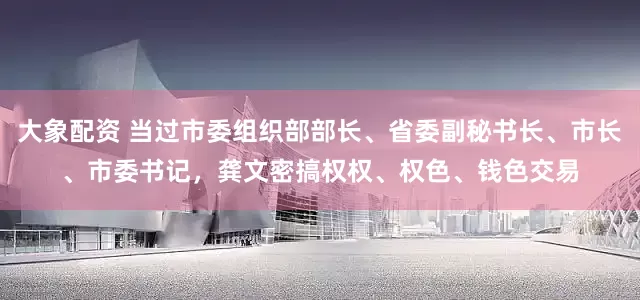 大象配资 当过市委组织部部长、省委副秘书长、市长、市委书记，龚文密搞权权、权色、钱色交易
