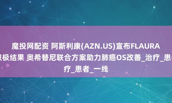 魔投网配资 阿斯利康(AZN.US)宣布FLAURA2研究积极结果 奥希替尼联合方案助力肺癌OS改善_治疗_患者_一线