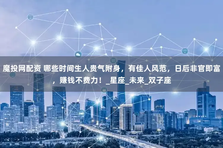 魔投网配资 哪些时间生人贵气附身，有佳人风范，日后非官即富，赚钱不费力！_星座_未来_双子座