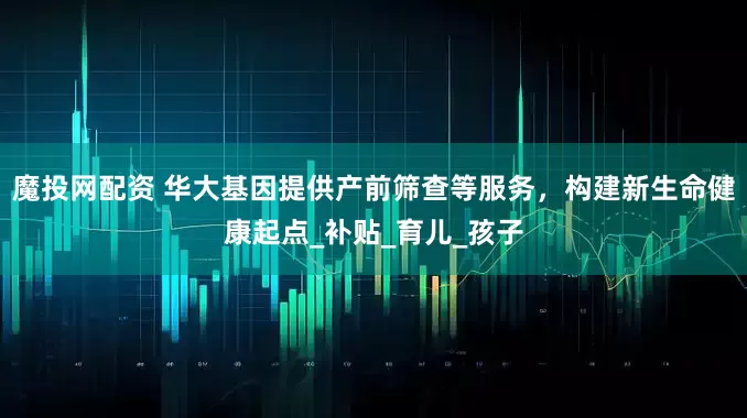 魔投网配资 华大基因提供产前筛查等服务，构建新生命健康起点_补贴_育儿_孩子