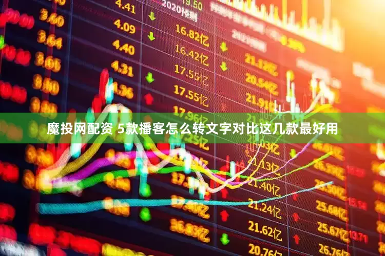 魔投网配资 5款播客怎么转文字对比这几款最好用