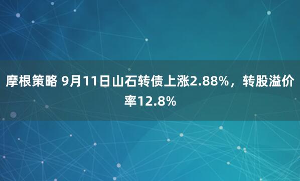摩根策略 9月11日山石转债上涨2.88%，转股溢价率12.8%