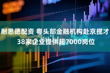 耐思徳配资 粤头部金融机构赴京揽才 38家企业提供超7000岗位