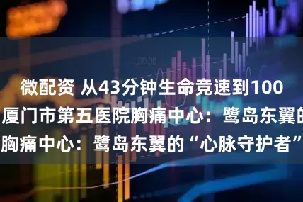 微配资 从43分钟生命竞速到10000例手术积淀 | 厦门市第五医院胸痛中心：鹭岛东翼的“心脉守护者”
