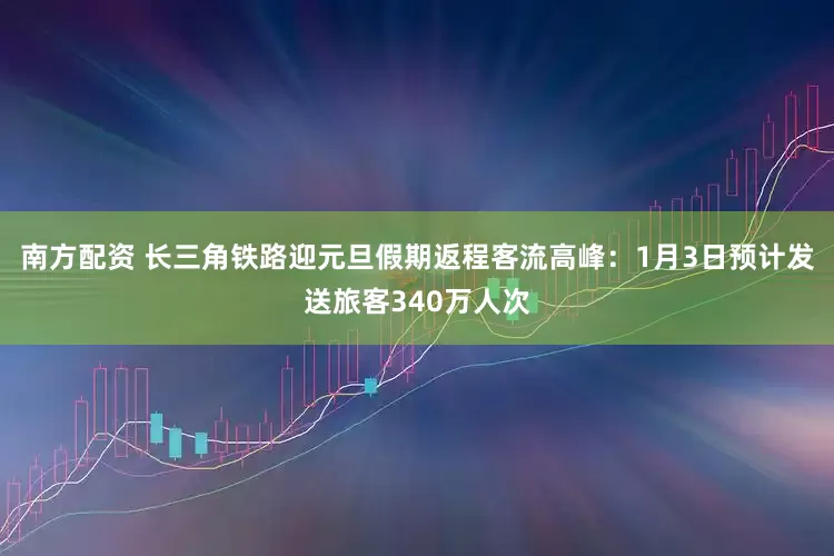 南方配资 长三角铁路迎元旦假期返程客流高峰：1月3日预计发送旅客340万人次