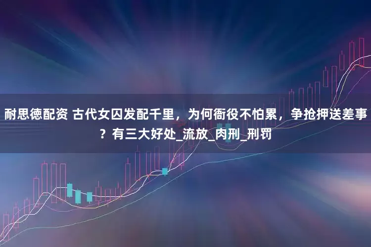 耐思徳配资 古代女囚发配千里，为何衙役不怕累，争抢押送差事？有三大好处_流放_肉刑_刑罚