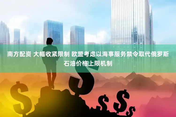 南方配资 大幅收紧限制 欧盟考虑以海事服务禁令取代俄罗斯石油价格上限机制