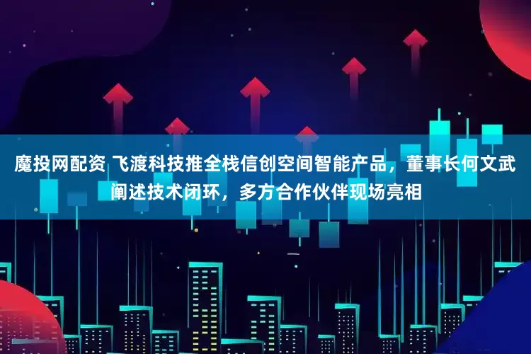 魔投网配资 飞渡科技推全栈信创空间智能产品，董事长何文武阐述技术闭环，多方合作伙伴现场亮相