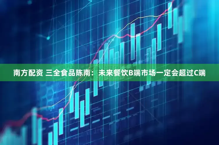 南方配资 三全食品陈南：未来餐饮B端市场一定会超过C端