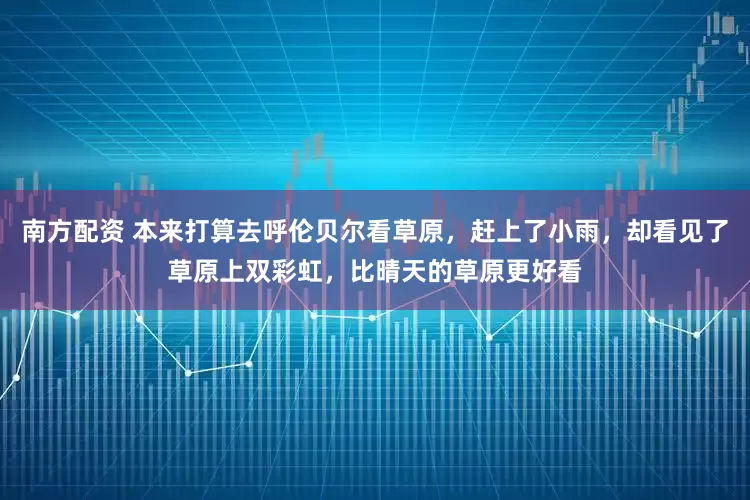 南方配资 本来打算去呼伦贝尔看草原，赶上了小雨，却看见了草原上双彩虹，比晴天的草原更好看