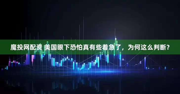 魔投网配资 美国眼下恐怕真有些着急了，为何这么判断？